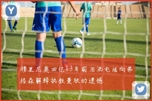 穆里尼奥回忆13年前泪洒电话向弗格森解释执教曼联的遗憾