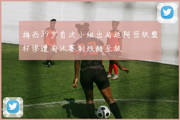 梅西39岁首次小组出局迈阿密联盟杯惨遭淘汰赛制残酷至极