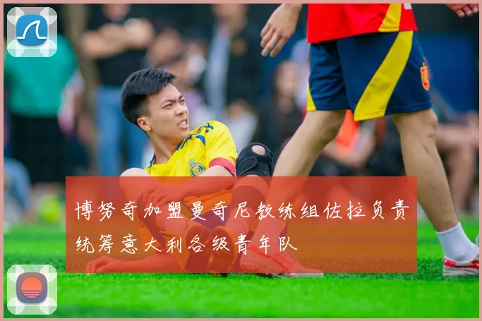 博努奇加盟曼奇尼教练组佐拉负责统筹意大利各级青年队