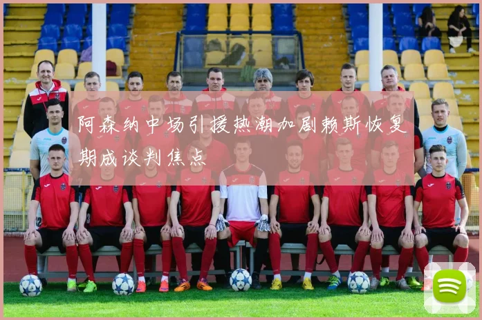 阿森纳中场引援热潮加剧赖斯恢复期成谈判焦点